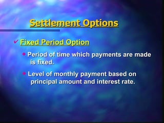 Settlement Options Fixed Period Option   Period of time which payments are made  is fixed. Level of monthly payment based on  principal amount and interest rate.   