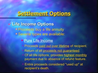 Life   Income Options Settlement   Options Proceeds buy a life annuity Several types are available: Pure Life Income Proceeds  paid out over lifetime  of recipient. Return of all  proceeds not guaranteed . Of all life options, provides  highest monthly  payment due to absence of refund feature. Entire proceeds considered "used up" at recipient’s death. 