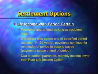Life Income With Period Certain Settlement   Options Payments  guaranteed as long as recipient lives. If recipient dies before end of specified period (usually 10 - 20 years), payments  continue  for remainder of period  to second  payee (payments cease at end of period). Due to period guarantee, monthly income  lower than Pure Life  Income Option. 