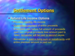 Refund Life Income Options Settlement Options Provides  monthly  life income Guarantees payment  of entire proceeds If recipient dies before full amount of proceeds paid out (original proceeds less amount paid to date),  remainder will be paid to second  payee. Remainder is  paid in lump sum or installments  until entire premium amount is paid out.  