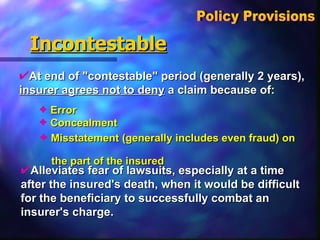 Incontestable At end of "contestable" period (generally 2 years),  insurer agrees not to deny  a claim because of:  Policy Provisions  Alleviates fear of lawsuits, especially at a time after the insured's death, when it would be difficult for the beneficiary to successfully combat an insurer's charge. Misstatement (generally includes even fraud) on  the part of the insured Concealment Error 