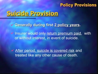 Suicide Provision Generally during first  2 policy years . Policy Provisions  Insurer would only  return premium paid ,  with or without interest, in event of suicide. After period, suicide is covered risk  and treated like any other cause of death. 