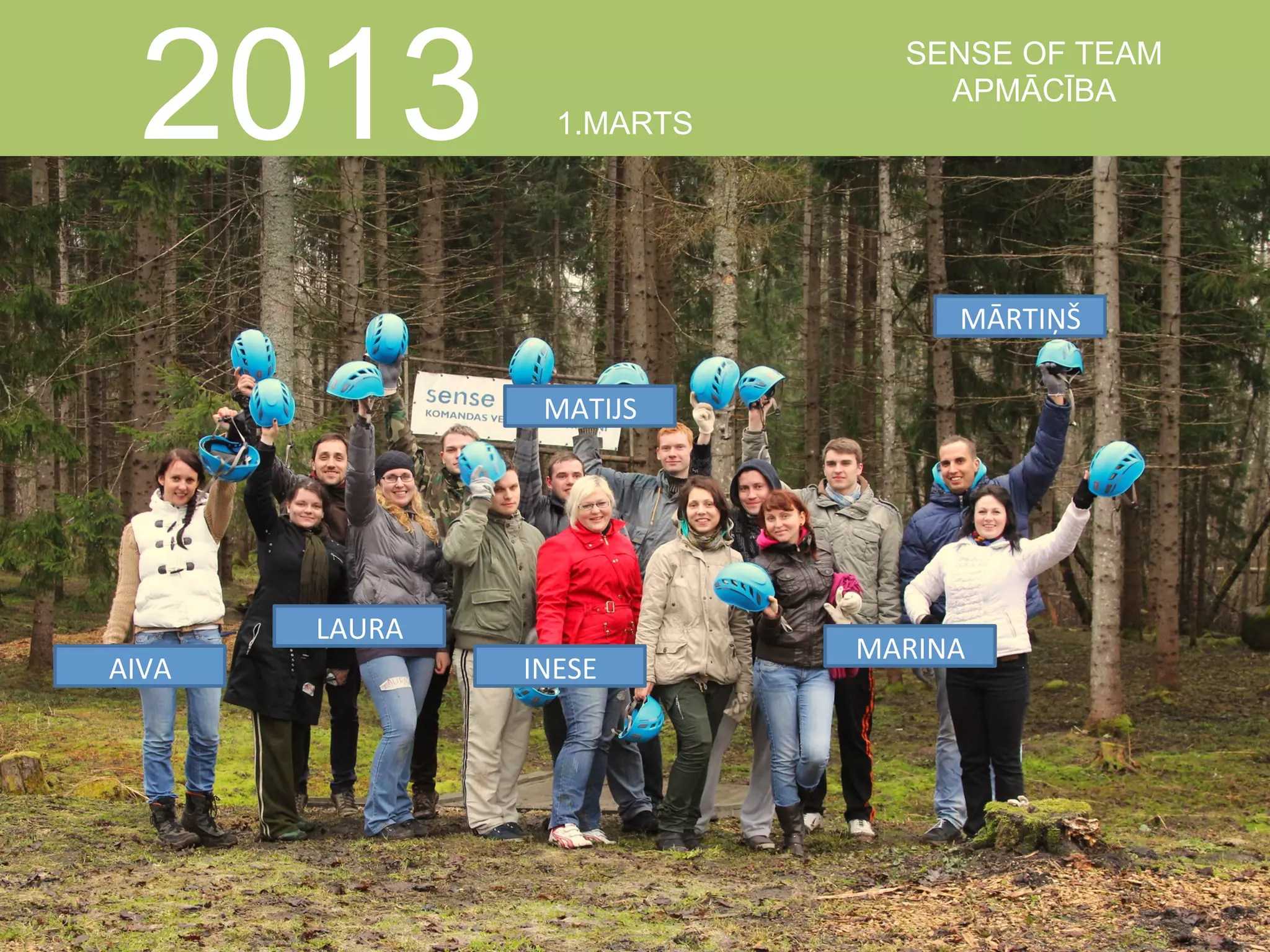  

2013

1.MARTS

SENSE OF TEAM
APMĀCĪBA

MĀRTIŅŠ	
  
MATIJS	
  

LAURA	
  
AIVA	
  

INESE	
  

MARINA	
  

 