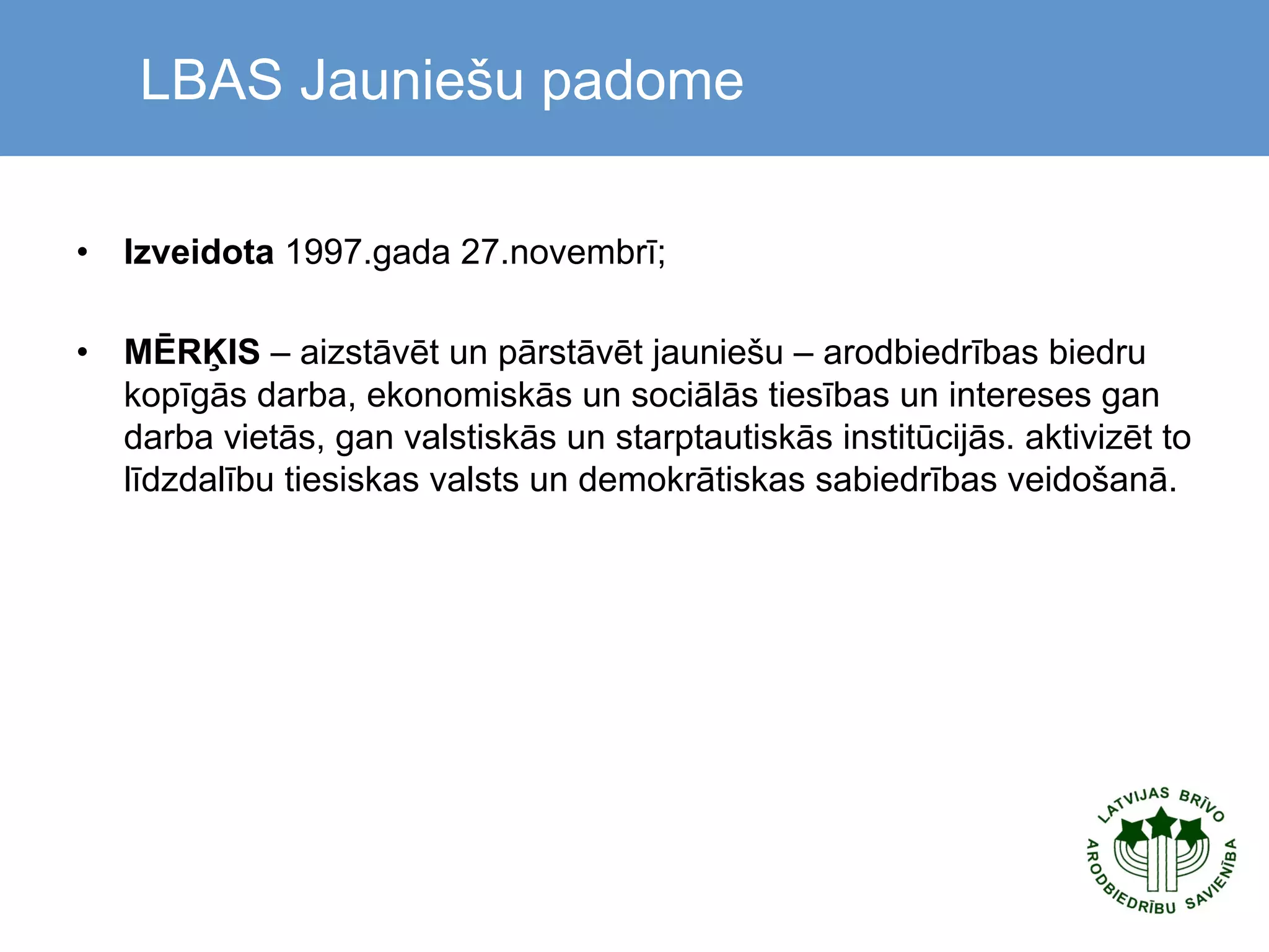  

LBAS Jauniešu padome

•  Izveidota 1997.gada 27.novembrī;
•  MĒRĶIS – aizstāvēt un pārstāvēt jauniešu – arodbiedrības biedru
kopīgās darba, ekonomiskās un sociālās tiesības un intereses gan
darba vietās, gan valstiskās un starptautiskās institūcijās. aktivizēt to
līdzdalību tiesiskas valsts un demokrātiskas sabiedrības veidošanā.

 