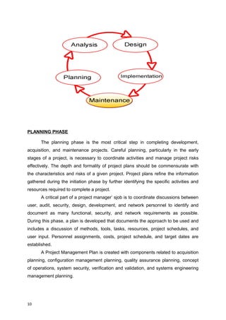 PLANNING PHASE
The planning phase is the most critical step in completing development,
acquisition, and maintenance projects. Careful planning, particularly in the early
stages of a project, is necessary to coordinate activities and manage project risks
effectively. The depth and formality of project plans should be commensurate with
the characteristics and risks of a given project. Project plans refine the information
gathered during the initiation phase by further identifying the specific activities and
resources required to complete a project.
A critical part of a project manager’ sjob is to coordinate discussions between
user, audit, security, design, development, and network personnel to identify and
document as many functional, security, and network requirements as possible.
During this phase, a plan is developed that documents the approach to be used and
includes a discussion of methods, tools, tasks, resources, project schedules, and
user input. Personnel assignments, costs, project schedule, and target dates are
established.
A Project Management Plan is created with components related to acquisition
planning, configuration management planning, quality assurance planning, concept
of operations, system security, verification and validation, and systems engineering
management planning.
10
 