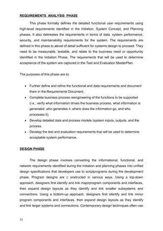 REQUIREMENTS ANALYSIS PHASE
This phase formally defines the detailed functional user requirements using
high-level requirements identified in the Initiation, System Concept, and Planning
phases. It also delineates the requirements in terms of data, system performance,
security, and maintainability requirements for the system. The requirements are
defined in this phase to alevel of detail sufficient for systems design to proceed. They
need to be measurable, testable, and relate to the business need or opportunity
identified in the Initiation Phase. The requirements that will be used to determine
acceptance of the system are captured in the Test and Evaluation MasterPlan.
The purposes of this phase are to:
 Further define and refine the functional and data requirements and document
them in the Requirements Document,
 Complete business process reengineering of the functions to be supported
(i.e., verify what information drives the business process, what information is
generated, who generates it, where does the information go, and who
processes it),
 Develop detailed data and process models (system inputs, outputs, and the
process.
 Develop the test and evaluation requirements that will be used to determine
acceptable system performance.
DESIGN PHASE
The design phase involves converting the informational, functional, and
network requirements identified during the initiation and planning phases into unified
design specifications that developers use to scriptprograms during the development
phase. Program designs are c onstructed in various ways. Using a top-down
approach, designers first identify and link majorprogram components and interfaces,
then expand design layouts as they identify and link smaller subsystems and
connections. Using a bottom-up approach, designers first identify and link minor
program components and interfaces, then expand design layouts as they identify
and link larger systems and connections. Contemporary design techniques often use
11
 
