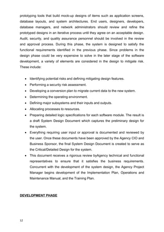 prototyping tools that build mock-up designs of items such as application screens,
database layouts, and system architectures. End users, designers, developers,
database managers, and network administrators should review and refine the
prototyped designs in an iterative process until they agree on an acceptable design.
Audit, security, and quality assurance personnel should be involved in the review
and approval process. During this phase, the system is designed to satisfy the
functional requirements identified in the previous phase. Since problems in the
design phase could be very expensive to solve in the later stage of the software
development, a variety of elements are considered in the design to mitigate risk.
These include:
 Identifying potential risks and defining mitigating design features.
 Performing a security risk assessment.
 Developing a conversion plan to migrate current data to the new system.
 Determining the operating environment.
 Defining major subsystems and their inputs and outputs.
 Allocating processes to resources.
 Preparing detailed logic specifications for each software module. The result is
a draft System Design Document which captures the preliminary design for
the system.
 Everything requiring user input or approval is documented and reviewed by
the user. Once these documents have been approved by the Agency CIO and
Business Sponsor, the final System Design Document is created to serve as
the Critical/Detailed Design for the system.
 This document receives a rigorous review byAgency technical and functional
representatives to ensure that it satisfies the business requirements.
Concurrent with the development of the system design, the Agency Project
Manager begins development of the Implementation Plan, Operations and
Maintenance Manual, and the Training Plan.
DEVELOPMENT PHASE
12
 