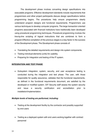 The development phase involves converting design specifications into
executable programs. Effective development standards include requirements that
programmers and other project participants discuss design specifications before
programming begins. The procedures help ensure programmers clearly
understand program designs and functional requirements. Programmers use
various techniques to develop computer programs. The large transaction oriented
programs associated with financial institutions have traditionally been developed
using procedural programming techniques. Procedural programming involves the
line-by-line scripting of logical instructions that are combined to form a
program.Effective completion of the previous stages is a key factor in the success
of the Development phase. The Development phase consists of:
 Translating the detailed requirements and design into system components.
 Testing individual elements (units) for usability.
 Preparing for integration and testing of the IT system.
INTEGRATION AND TEST PHASE
 Subsystem integration, system, security, and user acceptance testing is
conducted during the integration and test phase. The user, with those
responsible for quality assurance, validates that the functional requirements,
as defined in the functional requirements document, are satisfied by the
developed or modified system. OIT Security staff assess the system security
and issue a security certification and accreditation prior to
installation/implementation.
Multiple levels of testing are performed, including:
 Testing at the development facility by the contractor and possibly supported
by end users
 Testing as a deployed system with end users working together with contract
personnel
13
 