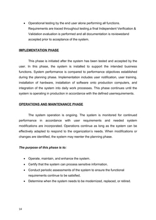  Operational testing by the end user alone performing all functions.
Requirements are traced throughout testing,a final Independent Verification &
Validation evaluation is performed and all documentation is reviewedand
accepted prior to acceptance of the system.
IMPLEMENTATION PHASE
This phase is initiated after the system has been tested and accepted by the
user. In this phase, the system is installed to support the intended business
functions. System performance is compared to performance objectives established
during the planning phase. Implementation includes user notification, user training,
installation of hardware, installation of software onto production computers, and
integration of the system into daily work processes. This phase continues until the
system is operating in production in accordance with the defined userrequirements.
OPERATIONS AND MAINTENANCE PHASE
The system operation is ongoing. The system is monitored for continued
performance in accordance with user requirements and needed system
modifications are incorporated. Operations continue as long as the system can be
effectively adapted to respond to the organization’s needs. When modifications or
changes are identified, the system may reenter the planning phase.
The purpose of this phase is to:
 Operate, maintain, and enhance the system.
 Certify that the system can process sensitive information.
 Conduct periodic assessments of the system to ensure the functional
requirements continue to be satisfied.
 Determine when the system needs to be modernized, replaced, or retired.
14
 