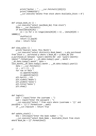 print("Author : " , __cur.fetchall()[0][2])
print("EXHAUSTED")
__cur.execute('delete from stock where Available_Stock = 0')
def unique_book_no () :
__cur.execute("select max(Book_No) from stock")
data = __cur.fetchall()
if bool(data[0][0]) :
L1 = [x for x in range((data[0][0] + 1) , (data[0][0] +
10000))]
shuffle(L1)
return L1.pop(0)
else : return False
def view_sales () :
print('Overall Sales This Month')
__cur.execute("select distinct(s.Book_Name) , s.qty_purchased
from stock s , purchased p where s.Book_No = p.Book_No and
p.purchased_on between '{year}-{month}-01' and '{year}-{month}-
{date}'".format(year = __dt.date.today().year , month =
__dt.date.today().month , date =
last_month(__dt.date.today().month , __dt.date.today().year)))
data = __cur.fetchall()
L1 , L2 = [] , []
for row in data :
L1.append(row[0])
L2.append(row[1])
plt.bar(L1 , L2)
plt.xlabel('Books')
plt.ylabel('Sales')
plt.title('Sales')
plt.show()
def login():
user = input("Enter the username : ")
pwd = input("Enter the password : ")
__cur.execute("Select * from users where (username = '{}' and
password = '{}')".format(user , pwd))
if __cur.rowcount : return True
def update_stock() :
bno = int(input("Enter the book number : "))
__cur.execute("select Book_Name , Available_Stock from stock
where Book_No = {}".format(bno))
17
 