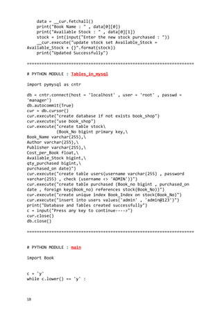 data = __cur.fetchall()
print("Book Name : " , data[0][0])
print("Available Stock : " , data[0][1])
stock = int(input("Enter the new stock purchased : "))
__cur.execute("update stock set Available_Stock =
Available_Stock + {}".format(stock))
print("Updated Successfully")
====================================================================
# PYTHON MODULE : Tables_in_mysql
import pymysql as cntr
db = cntr.connect(host = 'localhost' , user = 'root' , passwd =
'manager')
db.autocommit(True)
cur = db.cursor()
cur.execute("create database if not exists book_shop")
cur.execute("use book_shop")
cur.execute("create table stock
(Book_No bigint primary key,
Book_Name varchar(255),
Author varchar(255),
Publisher varchar(255),
Cost_per_Book float,
Available_Stock bigint,
qty_purchased bigint,
purchased_on date)")
cur.execute("create table users(username varchar(255) , password
varchar(255) , check (username <> 'ADMIN'))")
cur.execute("create table purchased (Book_no bigint , purchased_on
date , foreign key(Book_no) references stock(Book_No))")
cur.execute("create unique index Book_Index on stock(Book_No)")
cur.execute("insert into users values('admin' , 'admin@123')")
print("Database and Tables created successfully")
c = input("Press any key to continue---->")
cur.close()
db.close()
====================================================================
# PYTHON MODULE : main
import Book
c = 'y'
while c.lower() == 'y' :
18
 