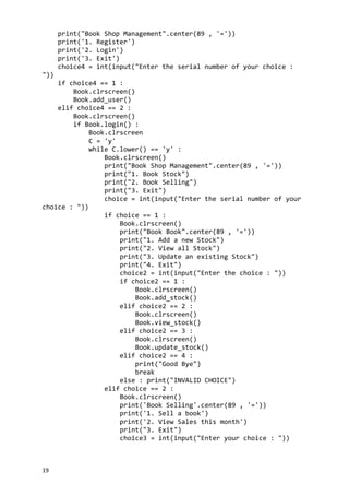 print("Book Shop Management".center(89 , '='))
print('1. Register')
print('2. Login')
print('3. Exit')
choice4 = int(input("Enter the serial number of your choice :
"))
if choice4 == 1 :
Book.clrscreen()
Book.add_user()
elif choice4 == 2 :
Book.clrscreen()
if Book.login() :
Book.clrscreen
C = 'y'
while C.lower() == 'y' :
Book.clrscreen()
print("Book Shop Management".center(89 , '='))
print("1. Book Stock")
print("2. Book Selling")
print("3. Exit")
choice = int(input("Enter the serial number of your
choice : "))
if choice == 1 :
Book.clrscreen()
print("Book Book".center(89 , '='))
print("1. Add a new Stock")
print("2. View all Stock")
print("3. Update an existing Stock")
print("4. Exit")
choice2 = int(input("Enter the choice : "))
if choice2 == 1 :
Book.clrscreen()
Book.add_stock()
elif choice2 == 2 :
Book.clrscreen()
Book.view_stock()
elif choice2 == 3 :
Book.clrscreen()
Book.update_stock()
elif choice2 == 4 :
print("Good Bye")
break
else : print("INVALID CHOICE")
elif choice == 2 :
Book.clrscreen()
print('Book Selling'.center(89 , '='))
print('1. Sell a book')
print('2. View Sales this month')
print("3. Exit")
choice3 = int(input("Enter your choice : "))
19
 