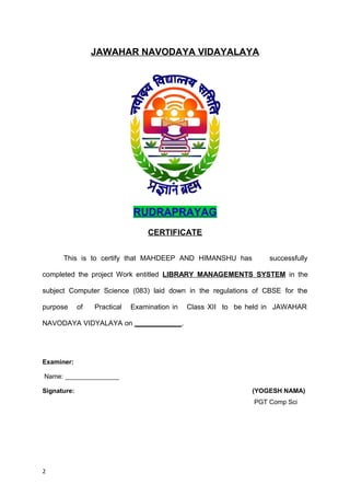 JAWAHAR NAVODAYA VIDAYALAYA
RUDRAPRAYAG
CERTIFICATE
This is to certify that MAHDEEP AND HIMANSHU has successfully
completed the project Work entitled LIBRARY MANAGEMENTS SYSTEM in the
subject Computer Science (083) laid down in the regulations of CBSE for the
purpose of Practical Examination in Class XII to be held in JAWAHAR
NAVODAYA VIDYALAYA on ____________.
Examiner:
Name: _______________
Signature: (YOGESH NAMA)
PGT Comp Sci
2
 