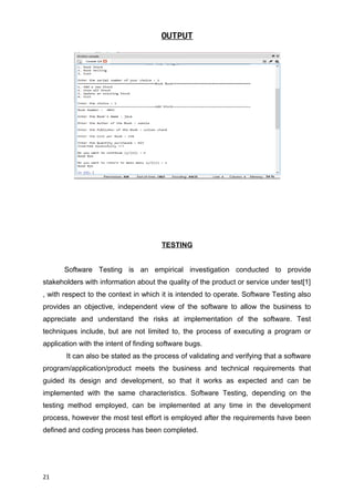OUTPUT
TESTING
Software Testing is an empirical investigation conducted to provide
stakeholders with information about the quality of the product or service under test[1]
, with respect to the context in which it is intended to operate. Software Testing also
provides an objective, independent view of the software to allow the business to
appreciate and understand the risks at implementation of the software. Test
techniques include, but are not limited to, the process of executing a program or
application with the intent of finding software bugs.
It can also be stated as the process of validating and verifying that a software
program/application/product meets the business and technical requirements that
guided its design and development, so that it works as expected and can be
implemented with the same characteristics. Software Testing, depending on the
testing method employed, can be implemented at any time in the development
process, however the most test effort is employed after the requirements have been
defined and coding process has been completed.
21
 