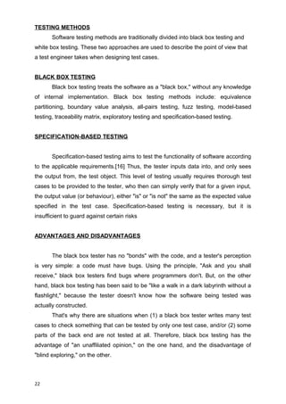 TESTING METHODS
Software testing methods are traditionally divided into black box testing and
white box testing. These two approaches are used to describe the point of view that
a test engineer takes when designing test cases.
BLACK BOX TESTING
Black box testing treats the software as a "black box," without any knowledge
of internal implementation. Black box testing methods include: equivalence
partitioning, boundary value analysis, all-pairs testing, fuzz testing, model-based
testing, traceability matrix, exploratory testing and specification-based testing.
SPECIFICATION-BASED TESTING
Specification-based testing aims to test the functionality of software according
to the applicable requirements.[16] Thus, the tester inputs data into, and only sees
the output from, the test object. This level of testing usually requires thorough test
cases to be provided to the tester, who then can simply verify that for a given input,
the output value (or behaviour), either "is" or "is not" the same as the expected value
specified in the test case. Specification-based testing is necessary, but it is
insufficient to guard against certain risks
ADVANTAGES AND DISADVANTAGES
The black box tester has no "bonds" with the code, and a tester's perception
is very simple: a code must have bugs. Using the principle, "Ask and you shall
receive," black box testers find bugs where programmers don't. But, on the other
hand, black box testing has been said to be "like a walk in a dark labyrinth without a
flashlight," because the tester doesn't know how the software being tested was
actually constructed.
That's why there are situations when (1) a black box tester writes many test
cases to check something that can be tested by only one test case, and/or (2) some
parts of the back end are not tested at all. Therefore, black box testing has the
advantage of "an unaffiliated opinion," on the one hand, and the disadvantage of
"blind exploring," on the other.
22
 