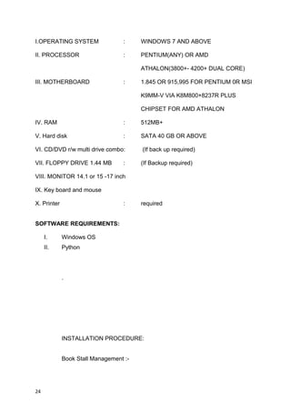 I.OPERATING SYSTEM : WINDOWS 7 AND ABOVE
II. PROCESSOR : PENTIUM(ANY) OR AMD
ATHALON(3800+- 4200+ DUAL CORE)
III. MOTHERBOARD : 1.845 OR 915,995 FOR PENTIUM 0R MSI
K9MM-V VIA K8M800+8237R PLUS
CHIPSET FOR AMD ATHALON
IV. RAM : 512MB+
V. Hard disk : SATA 40 GB OR ABOVE
VI. CD/DVD r/w multi drive combo: (If back up required)
VII. FLOPPY DRIVE 1.44 MB : (If Backup required)
VIII. MONITOR 14.1 or 15 -17 inch
IX. Key board and mouse
X. Printer : required
SOFTWARE REQUIREMENTS:
I. Windows OS
II. Python
.
INSTALLATION PROCEDURE:
Book Stall Management :-
24
 