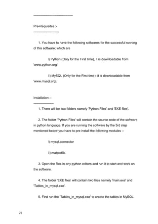 -------------------------------------
Pre-Requisites :-
------------------------
1. You have to have the following softwares for the successful running
of this software; which are
I) Python (Only for the First time), it is downloadable from
'www.python.org'.
II) MySQL (Only for the First time), it is downloadable from
'www.mysql.org'.
Installation :-
-------------------
1. There will be two folders namely 'Python Files' and 'EXE files'.
2. The folder 'Python Files' will contain the source code of the software
in python language. If you are running the software by the 3rd step
mentioned below you have to pre install the following modules :-
I) mysql.connector
II) matplotlib.
3. Open the files in any python editors and run it to start and work on
the software.
4. The folder 'EXE files' will contain two files namely 'main.exe' and
'Tables_in_mysql.exe'.
5. First run the 'Tables_in_mysql.exe' to create the tables in MySQL.
25
 