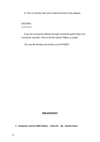 6. Then run the file 'main.exe' to start and work on the software.
CAUTION :-
=========
If you are running the software through running the python files or by
running the .exe files ; first run the file named 'Tables_in_mysql'.
The .exe file will take a lot of time; so be PATIENT.
BIBLIOGRAPHY
1. Computer science With Python - Class XI By : Sumita Arora
26
 
