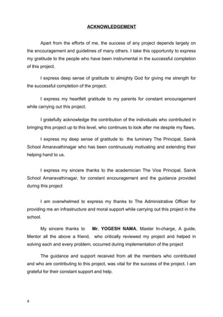 ACKNOWLEDGEMENT
Apart from the efforts of me, the success of any project depends largely on
the encouragement and guidelines of many others. I take this opportunity to express
my gratitude to the people who have been instrumental in the successful completion
of this project.
I express deep sense of gratitude to almighty God for giving me strength for
the successful completion of the project.
I express my heartfelt gratitude to my parents for constant encouragement
while carrying out this project.
I gratefully acknowledge the contribution of the individuals who contributed in
bringing this project up to this level, who continues to look after me despite my flaws,
I express my deep sense of gratitude to the luminary The Principal, Sainik
School Amaravathinagar who has been continuously motivating and extending their
helping hand to us.
I express my sincere thanks to the academician The Vice Principal, Sainik
School Amaravathinagar, for constant encouragement and the guidance provided
during this project
I am overwhelmed to express my thanks to The Administrative Officer for
providing me an infrastructure and moral support while carrying out this project in the
school.
My sincere thanks to Mr. YOGESH NAMA, Master In-charge, A guide,
Mentor all the above a friend, who critically reviewed my project and helped in
solving each and every problem, occurred during implementation of the project
The guidance and support received from all the members who contributed
and who are contributing to this project, was vital for the success of the project. I am
grateful for their constant support and help.
4
 
