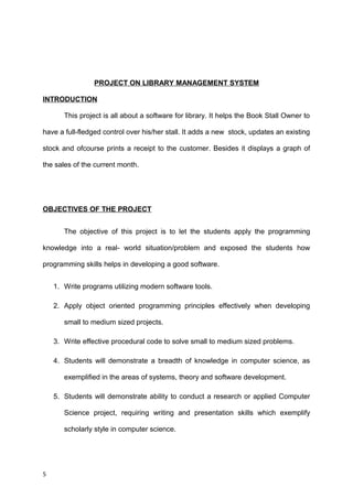 PROJECT ON LIBRARY MANAGEMENT SYSTEM
INTRODUCTION
This project is all about a software for library. It helps the Book Stall Owner to
have a full-fledged control over his/her stall. It adds a new stock, updates an existing
stock and ofcourse prints a receipt to the customer. Besides it displays a graph of
the sales of the current month.
OBJECTIVES OF THE PROJECT
The objective of this project is to let the students apply the programming
knowledge into a real- world situation/problem and exposed the students how
programming skills helps in developing a good software.
1. Write programs utilizing modern software tools.
2. Apply object oriented programming principles effectively when developing
small to medium sized projects.
3. Write effective procedural code to solve small to medium sized problems.
4. Students will demonstrate a breadth of knowledge in computer science, as
exemplified in the areas of systems, theory and software development.
5. Students will demonstrate ability to conduct a research or applied Computer
Science project, requiring writing and presentation skills which exemplify
scholarly style in computer science.
5
 