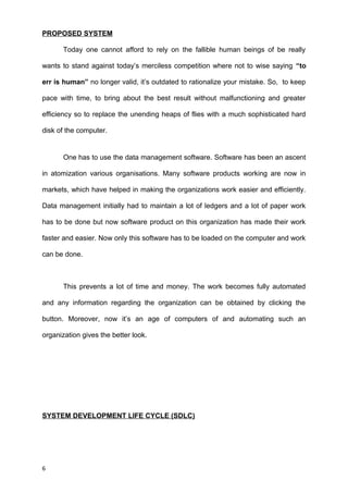 PROPOSED SYSTEM
Today one cannot afford to rely on the fallible human beings of be really
wants to stand against today’s merciless competition where not to wise saying “to
err is human” no longer valid, it’s outdated to rationalize your mistake. So, to keep
pace with time, to bring about the best result without malfunctioning and greater
efficiency so to replace the unending heaps of flies with a much sophisticated hard
disk of the computer.
One has to use the data management software. Software has been an ascent
in atomization various organisations. Many software products working are now in
markets, which have helped in making the organizations work easier and efficiently.
Data management initially had to maintain a lot of ledgers and a lot of paper work
has to be done but now software product on this organization has made their work
faster and easier. Now only this software has to be loaded on the computer and work
can be done.
This prevents a lot of time and money. The work becomes fully automated
and any information regarding the organization can be obtained by clicking the
button. Moreover, now it’s an age of computers of and automating such an
organization gives the better look.
SYSTEM DEVELOPMENT LIFE CYCLE (SDLC)
6
 