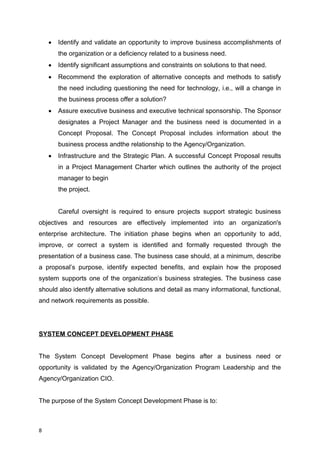  Identify and validate an opportunity to improve business accomplishments of
the organization or a deficiency related to a business need.
 Identify significant assumptions and constraints on solutions to that need.
 Recommend the exploration of alternative concepts and methods to satisfy
the need including questioning the need for technology, i.e., will a change in
the business process offer a solution?
 Assure executive business and executive technical sponsorship. The Sponsor
designates a Project Manager and the business need is documented in a
Concept Proposal. The Concept Proposal includes information about the
business process andthe relationship to the Agency/Organization.
 Infrastructure and the Strategic Plan. A successful Concept Proposal results
in a Project Management Charter which outlines the authority of the project
manager to begin
the project.
Careful oversight is required to ensure projects support strategic business
objectives and resources are effectively implemented into an organization's
enterprise architecture. The initiation phase begins when an opportunity to add,
improve, or correct a system is identified and formally requested through the
presentation of a business case. The business case should, at a minimum, describe
a proposal’s purpose, identify expected benefits, and explain how the proposed
system supports one of the organization’s business strategies. The business case
should also identify alternative solutions and detail as many informational, functional,
and network requirements as possible.
SYSTEM CONCEPT DEVELOPMENT PHASE
The System Concept Development Phase begins after a business need or
opportunity is validated by the Agency/Organization Program Leadership and the
Agency/Organization CIO.
The purpose of the System Concept Development Phase is to:
8
 
