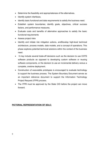  Determine the feasibility and appropriateness of the alternatives.
 Identify system interfaces.
 Identify basic functional and data requirements to satisfy the business need.
 Establish system boundaries; identify goals, objectives, critical success
factors, and performance measures.
 Evaluate costs and benefits of alternative approaches to satisfy the basic
functional requirements
 Assess project risks
 Identify and initiate risk mitigation actions, andDevelop high-level technical
architecture, process models, data models, and a concept of operations. This
phase explores potential technical solutions within the context of the business
need.
 It may include several trade-off decisions such as the decision to use COTS
software products as opposed to developing custom software or reusing
software components, or the decision to use an incremental delivery versus a
complete, onetime deployment.
 Construction of executable prototypes is encouraged to evaluate technology
to support the business process. The System Boundary Document serves as
an important reference document to support the Information Technology
Project Request (ITPR) process.
 The ITPR must be approved by the State CIO before the project can move
forward.
PICTORIAL REPRESENTATION OF SDLC:
9
 
