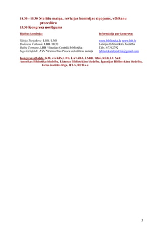 14.30 – 15.30 Statūtu maiņa, revīzijas komisijas ziņojums, vēlēšanu
           procedūra
15.30 Kongresa noslēgums
Rīcības komiteja:                                            Informācija par kongresu:

Silvija Tretjakova LBB / LNB                                 www.biblioteka.lv www.lnb.lv
Doloresa Veilande, LBB / RCB                                 Latvijas Bibliotekāru biedrība
Baiba Tormane, LBB / Bauskas Centrālā bibliotēka             Tālr.: 67312792
Inga Grīnfelde, ASV Vēstniecības Preses un kultūras nodaļa   bibliotekarubiedriba@gmail.com

Kongresu atbalsta: KM, v/a KIS, LNB, LATABA, LSBB, Tilde, RLB, LU SZF,
Amerikas Bibliotēku biedrība, Lietuvas Bibliotekāru biedrība, Igaunijas Bibliotekāru biedrība,
                Gētes institūts Rīga, IFLA, RCB u.c.




                                                                                              3
 