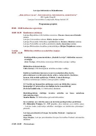 Latvijas bibliotekāru 16.konference

        „BIBLIOTĒKAS TAGAD! – IEDVESMOJOŠAS, PĀRSTEIDZOŠAS, IEDROŠINOŠAS”
                                  2013.gada 18.aprīlī
                  Latvijas Universitātes Lielajā aulā, Raiņa bulvārī 19

                                    Programmas projekts

09.00 – 10.00 Dalībnieku reģistrācija

10.00–10.30     Konferences atklāšana
                Latvijas Republikas (LR) kultūras ministres Žanetas Jaunzemes-Grendes
                uzruna
                Latvijas Universitātes rektora Mārča Auziņa uzruna
                Latvijas Nacionālās bibliotēkas izpilddirektores Dzintras Mukānes uzruna
                Latvijas Pašvaldību savienības priekšsēža Andra Jaunsleiņa uzruna
                Latvijas Bibliotekāru biedrības priekšsēdētājas Silvijas Tretjakovas uzruna

1.sesija         Bibliotēku attīstības un sadarbības iespējas
10.30 – 12.30

                 Kultūrpolitikas pamatnostādnes „Radošā Latvija”: bibliotēku nozares
                 stratēģija
                 Jānis Turlajs, LR Kultūras ministrijas Bibliotēku nodaļas vadītājs

                Bibliotēkas dekonstrukcija
                Uldis Zariņš, LNB Stratēģiskās attīstības nodaļas vadītājs

                Kultūras institūciju interneta resursi novadpētniecības darba
                pilnveidošanai: e-arhīvs/pārrobežu arhīvs, raduraksti.lv, Kultūras
                kanons, KK mobilā aplikācija, NMKK, Linked Heritage.
                Kultūras informācijas sistēmu centra projektu vadītāji

                LU Sociālo un humanitāro pētījumu centrs un bibliotēka: jauna
                koncepcija LU pētniecības un studiju darba konsolidācijā
                Dr.Iveta Gudakovska, LU Bibliotēkas direktore

                Biobibliogrāfisko rādītāju izveides attīstība un             loma   mūsdienu
                informācijas telpā
                Sandra Ranka, LU Bibliotēkas galvenā bibliotekāre

                Savs kaktiņš, savs stūrītis zemes un latviešu ģeolingvistikas problēmas
                Dr. Edmundas Trumpa, LU, ESF projekta „Savs kaktiņš, savs stūrītis zemes
                – Latvijas lauku iedzīvotāju attīstības stratēģijas un kultūrvides pārmaiņas“
                pētnieks

                Latvijas prezidentūra Eiropas Savienības Padomē – iespējas un
                sadarbība
                Inga Skujiņa, Latvijas prezidentūras Eiropas Savienības Padomē sekretariāta
                direktore

13.00–14.00     Pārtraukums
 