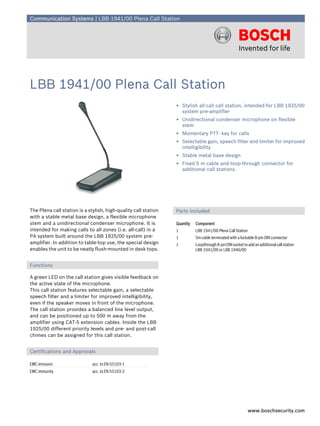 Communication Systems | LBB 1941/00 Plena Call Station




LBB 1941/00 Plena Call Station
                                                                 ▶ Stylish all-call call station, intended for LBB 1925/00
                                                                   system pre-amplifier
                                                                 ▶ Unidirectional condenser microphone on flexible
                                                                   stem
                                                                 ▶ Momentary PTT- key for calls
                                                                 ▶ Selectable gain, speech filter and limiter for improved
                                                                   intelligibility
                                                                 ▶ Stable metal base design
                                                                 ▶ Fixed 5 m cable and loop-through connector for
                                                                   additional call stations.




The Plena call station is a stylish, high-quality call station   Parts Included
with a stable metal base design, a flexible microphone
stem and a unidirectional condenser microphone. It is            Quantity   Component
intended for making calls to all zones (i.e. all-call) in a      1          LBB 1941/00 Plena Call Station
PA system built around the LBB 1925/00 system pre-               1          5m cable terminated with a lockable 8-pin DIN connector
amplifier. In addition to table-top use, the special design      1          Loopthrough 8-pin DIN socket to add an additional call station
enables the unit to be neatly flush-mounted in desk tops.                   LBB 1941/00 or LBB 1946/00


Functions

A green LED on the call station gives visible feedback on
the active state of the microphone.
This call station features selectable gain, a selectable
speech filter and a limiter for improved intelligibility,
even if the speaker moves in front of the microphone.
The call station provides a balanced line level output,
and can be positioned up to 500 m away from the
amplifier using CAT-5 extension cables. Inside the LBB
1925/00 different priority levels and pre- and post-call
chimes can be assigned for this call station.


Certifications and Approvals

EMC emission                  acc. to EN 55103-1
EMC immunity                  acc. to EN 55103-2




                                                                                                             www.boschsecurity.com
 