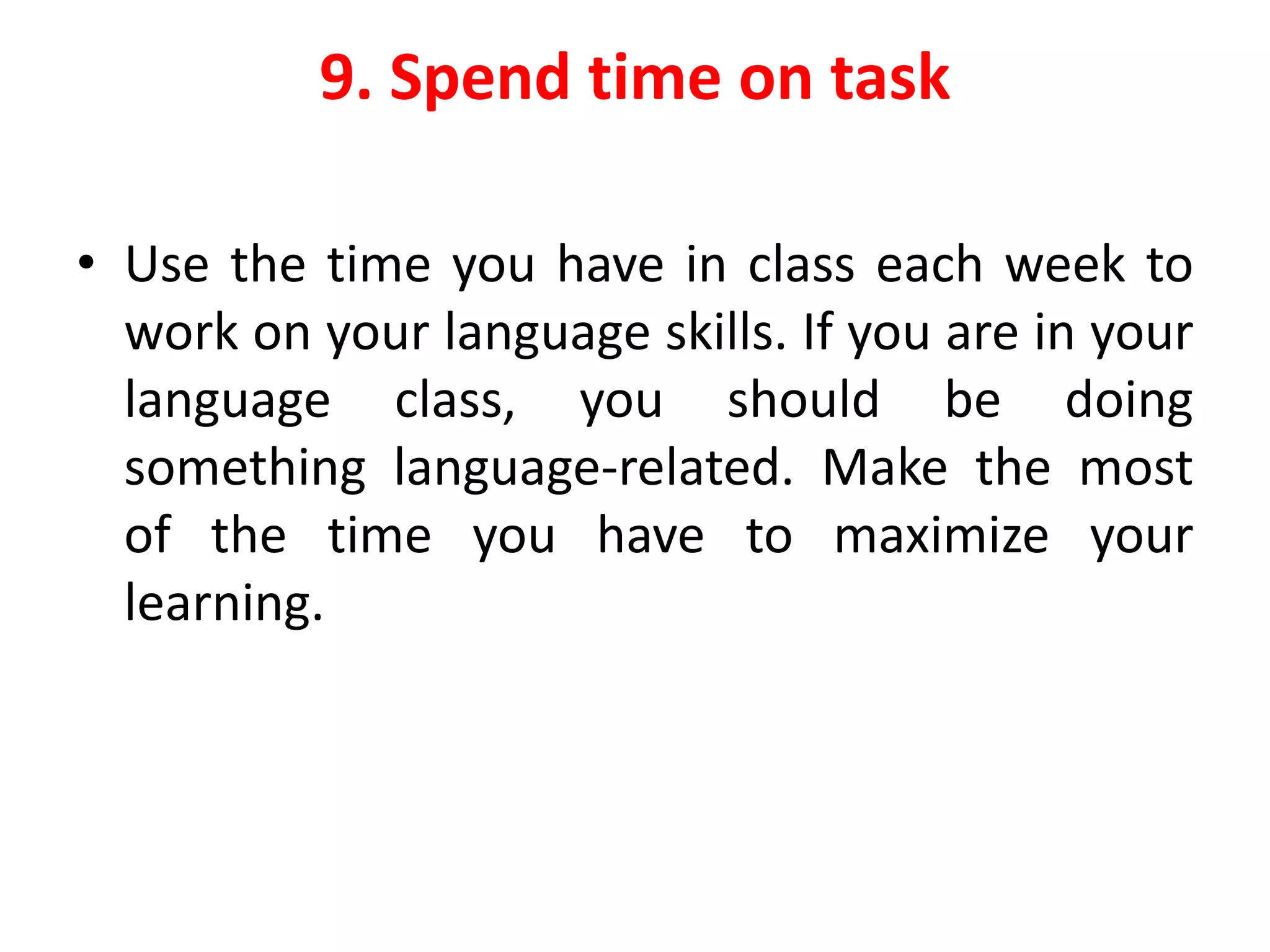 9. Spend time on task
• Use the time you have in class each week to
work on your language skills. If you are in your
language class, you should be doing
something language-related. Make the most
of the time you have to maximize your
learning.
 
