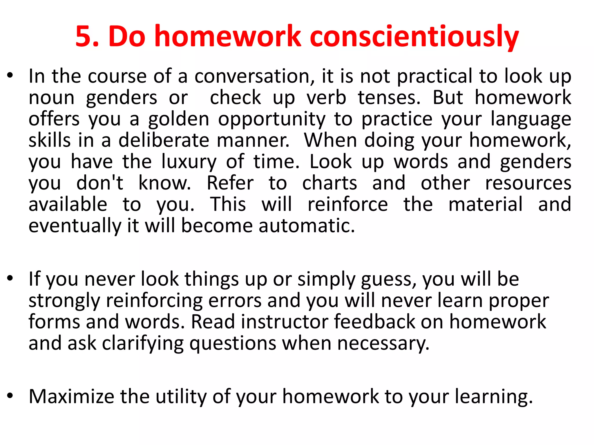 5. Do homework conscientiously
• In the course of a conversation, it is not practical to look up
noun genders or check up verb tenses. But homework
offers you a golden opportunity to practice your language
skills in a deliberate manner. When doing your homework,
you have the luxury of time. Look up words and genders
you don't know. Refer to charts and other resources
available to you. This will reinforce the material and
eventually it will become automatic.
• If you never look things up or simply guess, you will be
strongly reinforcing errors and you will never learn proper
forms and words. Read instructor feedback on homework
and ask clarifying questions when necessary.
• Maximize the utility of your homework to your learning.
 