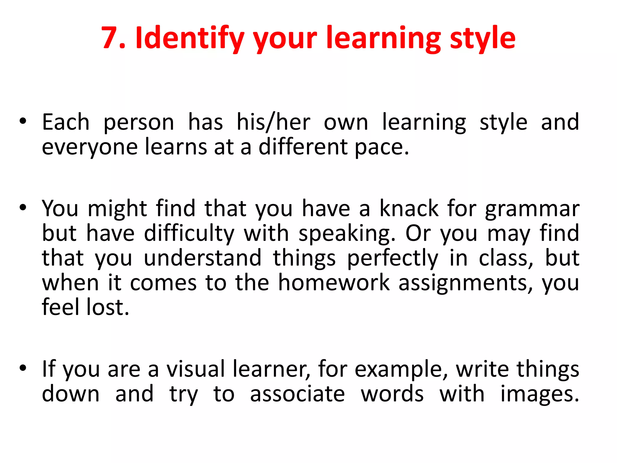 7. Identify your learning style
• Each person has his/her own learning style and
everyone learns at a different pace.
• You might find that you have a knack for grammar
but have difficulty with speaking. Or you may find
that you understand things perfectly in class, but
when it comes to the homework assignments, you
feel lost.
• If you are a visual learner, for example, write things
down and try to associate words with images.
 