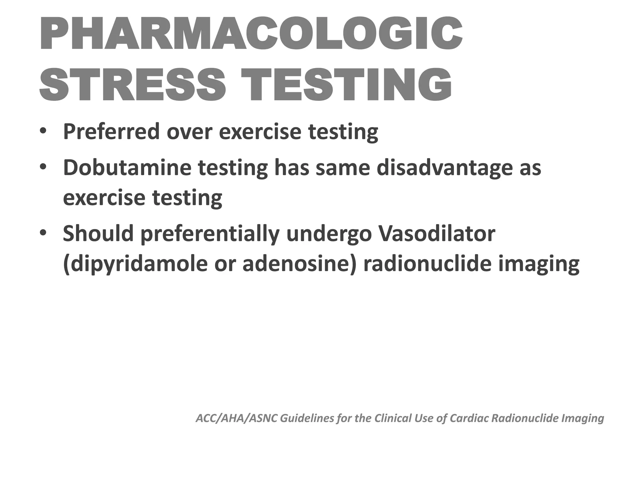 PHARMACOLOGIC
STRESS TESTING
• Preferred over exercise testing
• Dobutamine testing has same disadvantage as
exercise testing
• Should preferentially undergo Vasodilator
(dipyridamole or adenosine) radionuclide imaging
ACC/AHA/ASNC Guidelines for the Clinical Use of Cardiac Radionuclide Imaging
 