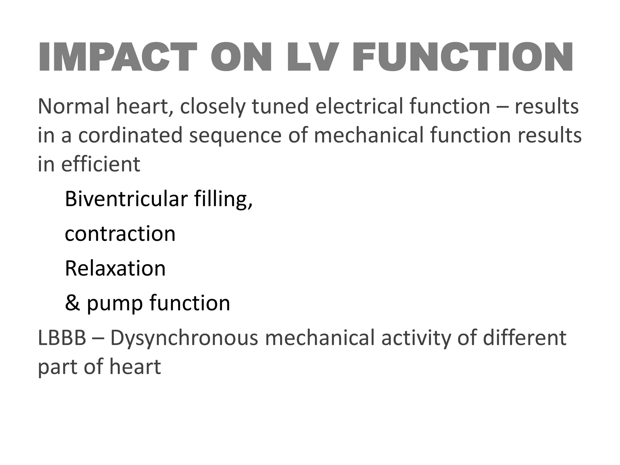 IMPACT ON LV FUNCTION
Normal heart, closely tuned electrical function – results
in a cordinated sequence of mechanical function results
in efficient
Biventricular filling,
contraction
Relaxation
& pump function
LBBB – Dysynchronous mechanical activity of different
part of heart
 