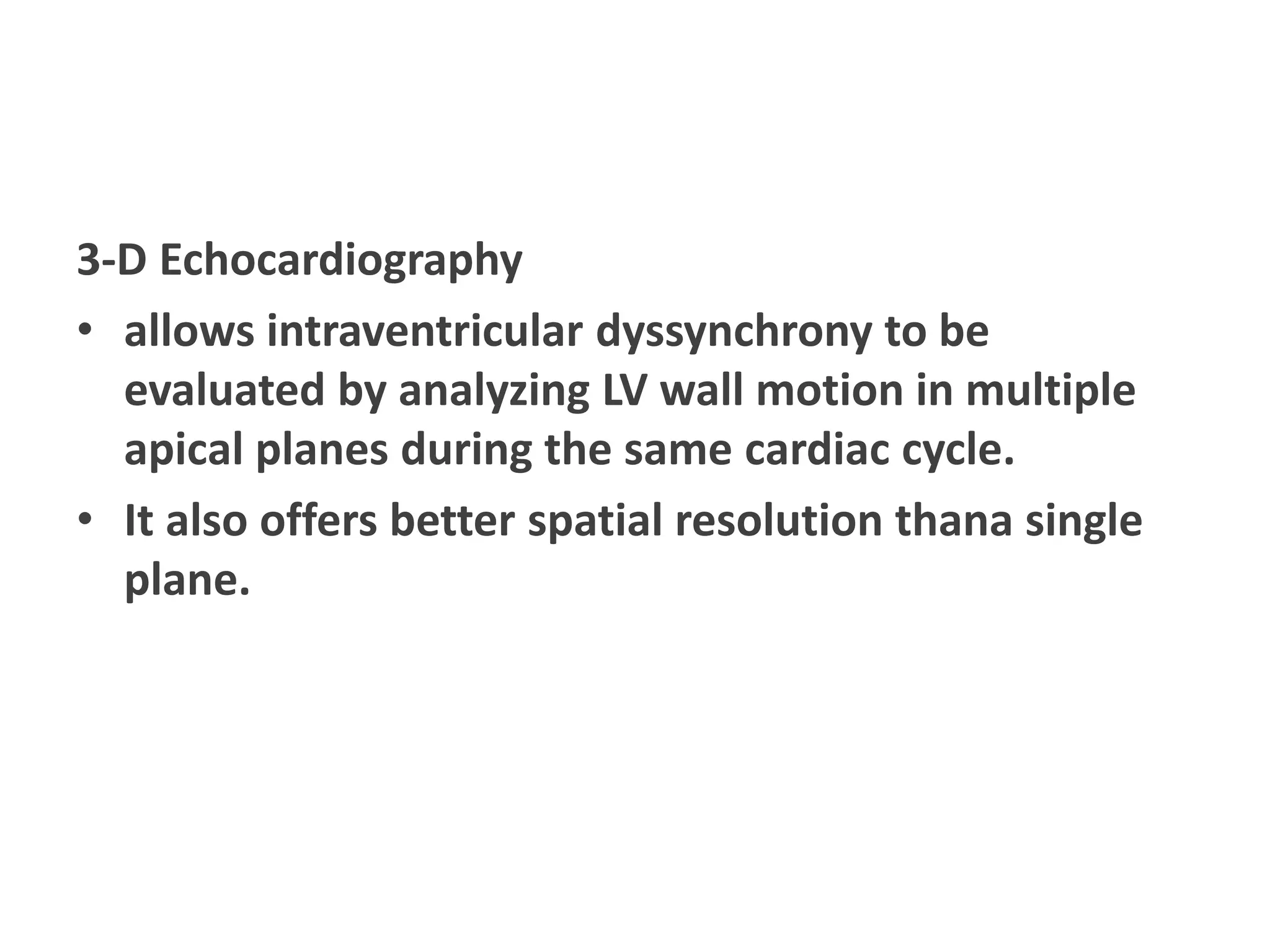 3-D Echocardiography
• allows intraventricular dyssynchrony to be
evaluated by analyzing LV wall motion in multiple
apical planes during the same cardiac cycle.
• It also offers better spatial resolution thana single
plane.
 