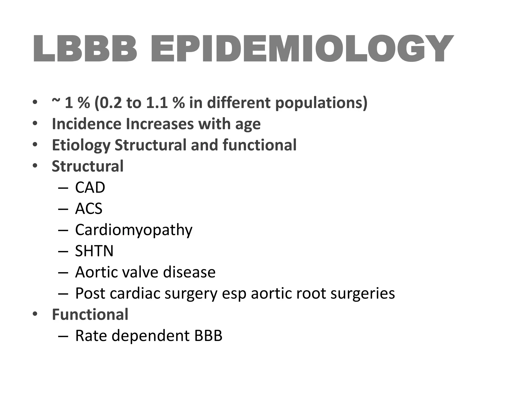 LBBB EPIDEMIOLOGY
• ~ 1 % (0.2 to 1.1 % in different populations)
• Incidence Increases with age
• Etiology Structural and functional
• Structural
– CAD
– ACS
– Cardiomyopathy
– SHTN
– Aortic valve disease
– Post cardiac surgery esp aortic root surgeries
• Functional
– Rate dependent BBB
 