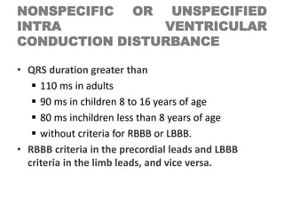 NONSPECIFIC OR UNSPECIFIED
INTRA VENTRICULAR
CONDUCTION DISTURBANCE
• QRS duration greater than
 110 ms in adults
 90 ms in children 8 to 16 years of age
 80 ms inchildren less than 8 years of age
 without criteria for RBBB or LBBB.
• RBBB criteria in the precordial leads and LBBB
criteria in the limb leads, and vice versa.
 