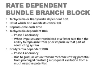 RATE DEPENDENT
BUNDLE BRANCH BLOCK
• Tachycardia or Bradycardia dependent BBB
• HR at which BBB manifests-critical HR
• Reproducible each time
• Tachycardia dependent BBB
– Phase 3 aberrancy
– When impulses are transmitted at a faster rate than the
ability to repolarize from prior impulse in that part of
conducting system.
• Bradycardia dependent BBB
– Phase 4 aberrancy
– Due to gradual loss in transmemebrane resting potential
from prolonged diastole ( subsequent excitation from a
much negative potential)
 