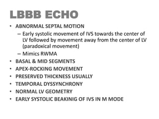 LBBB ECHO
• ABNORMAL SEPTAL MOTION
– Early systolic movement of IVS towards the center of
LV followed by movement away from the center of LV
(paradoxical movement)
– Mimics RWMA
• BASAL & MID SEGMENTS
• APEX-ROCKING MOVEMENT
• PRESERVED THICKNESS USUALLY
• TEMPORAL DYSSYNCHRONY
• NORMAL LV GEOMETRY
• EARLY SYSTOLIC BEAKINIG OF IVS IN M MODE
 