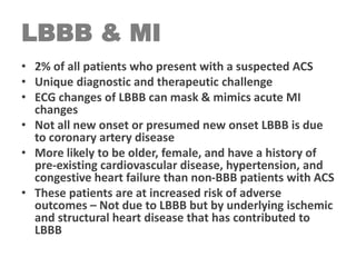LBBB & MI
• 2% of all patients who present with a suspected ACS
• Unique diagnostic and therapeutic challenge
• ECG changes of LBBB can mask & mimics acute MI
changes
• Not all new onset or presumed new onset LBBB is due
to coronary artery disease
• More likely to be older, female, and have a history of
pre-existing cardiovascular disease, hypertension, and
congestive heart failure than non-BBB patients with ACS
• These patients are at increased risk of adverse
outcomes – Not due to LBBB but by underlying ischemic
and structural heart disease that has contributed to
LBBB
 