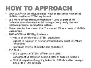 HOW TO APPROACH
• 2004 ACC/AHA STEMI guidelines -New or presumed new onset
LBBB is considered STEMI equivalent
• LBB more diffuse structure than RBB – LBBB as part of MI
indicates extensive myocardial damage ( very rarely discrete
lesion in proximal conduction system).
• Newer studies has shown that Transmural MI as a cause of LBBB is
uncommon
• 2013 ACC/AHA STEMI guidelines –
– Has to be considered as STEMI equivalent.
– But not in isolation as new or presumed new onset STEMI are
infrequent
– Sgarbossa criteria should be also considered
• ESC 2017 –
– ECG diagnosis of STEMI difficult with LBBB.
– Concordant ST elevation best indicator of ongoing ischemia
– Clinical suspicion of ongoing Ischemia LBBB should be managed
similar to STEMI patients
 