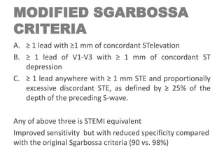 MODIFIED SGARBOSSA
CRITERIA
A. ≥ 1 lead with ≥1 mm of concordant STelevation
B. ≥ 1 lead of V1-V3 with ≥ 1 mm of concordant ST
depression
C. ≥ 1 lead anywhere with ≥ 1 mm STE and proportionally
excessive discordant STE, as defined by ≥ 25% of the
depth of the preceding S-wave.
Any of above three is STEMI equivalent
Improved sensitivity but with reduced specificity compared
with the original Sgarbossa criteria (90 vs. 98%)
 
