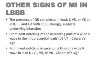 OTHER SIGNS OF MI IN
LBBB
• The presence of QR complexes in leads I, V5, or V6 or
in II, III, and avf with LBBB strongly suggests
underlying infarction
• Prominent notching of the ascending part of a wide S
wave in the midprecordial leads (V3 V4) -Cabrera's
sign
• Prominent notching in ascending limb of a wide R
wave in lead I, aVL, V5, or V6 - Chapman's sign
 