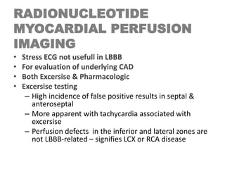 RADIONUCLEOTIDE
MYOCARDIAL PERFUSION
IMAGING
• Stress ECG not usefull in LBBB
• For evaluation of underlying CAD
• Both Excersise & Pharmacologic
• Excersise testing
– High incidence of false positive results in septal &
anteroseptal
– More apparent with tachycardia associated with
excersise
– Perfusion defects in the inferior and lateral zones are
not LBBB-related – signifies LCX or RCA disease
 