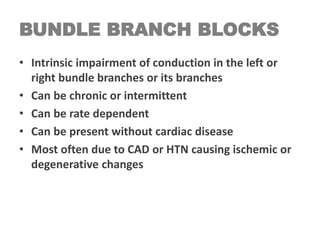 BUNDLE BRANCH BLOCKS
• Intrinsic impairment of conduction in the left or
right bundle branches or its branches
• Can be chronic or intermittent
• Can be rate dependent
• Can be present without cardiac disease
• Most often due to CAD or HTN causing ischemic or
degenerative changes
 