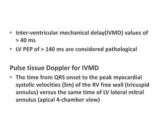 • Inter-ventricular mechanical delay(IVMD) values of
> 40 ms
• LV PEP of > 140 ms are considered pathological
Pulse tissue Doppler for IVMD
• The time from QRS onset to the peak myocardial
systolic velocities (Sm) of the RV free wall (tricuspid
annulus) versus the same time of LV lateral mitral
annulus (apical 4-chamber view)
 