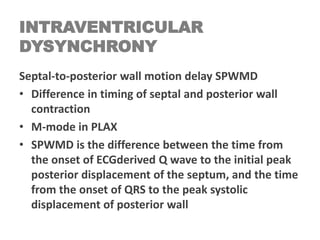 INTRAVENTRICULAR
DYSYNCHRONY
Septal-to-posterior wall motion delay SPWMD
• Difference in timing of septal and posterior wall
contraction
• M-mode in PLAX
• SPWMD is the difference between the time from
the onset of ECGderived Q wave to the initial peak
posterior displacement of the septum, and the time
from the onset of QRS to the peak systolic
displacement of posterior wall
 