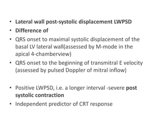 • Lateral wall post-systolic displacement LWPSD
• Difference of
• QRS onset to maximal systolic displacement of the
basal LV lateral wall(assessed by M-mode in the
apical 4-chamberview)
• QRS onset to the beginning of transmitral E velocity
(assessed by pulsed Doppler of mitral inflow)
• Positive LWPSD, i.e. a longer interval -severe post
systolic contraction
• Independent predictor of CRT response
 