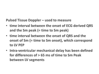 Pulsed Tissue Doppler – used to measure
• time interval between the onset of ECG derived QRS
and the Sm peak (= time to Sm peak)
• time interval between the onset of QRS and the
onset of Sm (= time to Sm onset), which correspond
to LV PEP
• Intra-ventricular mechanical delay has been defined
for differences of > 65 ms of time to Sm Peak
between LV segments
 